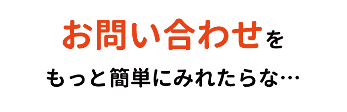 お問い合わせを
もっと簡単にみれたらな…