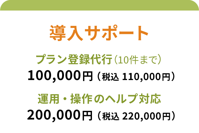 導入サポート プラン登録代行（10件まで）:100,000円（税込 110,000円）
操作のヘルプ（電話・メール）:200,000円（税込 220,000円）